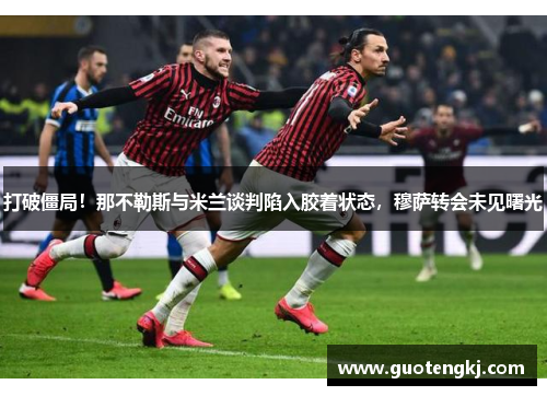 打破僵局！那不勒斯与米兰谈判陷入胶着状态，穆萨转会未见曙光